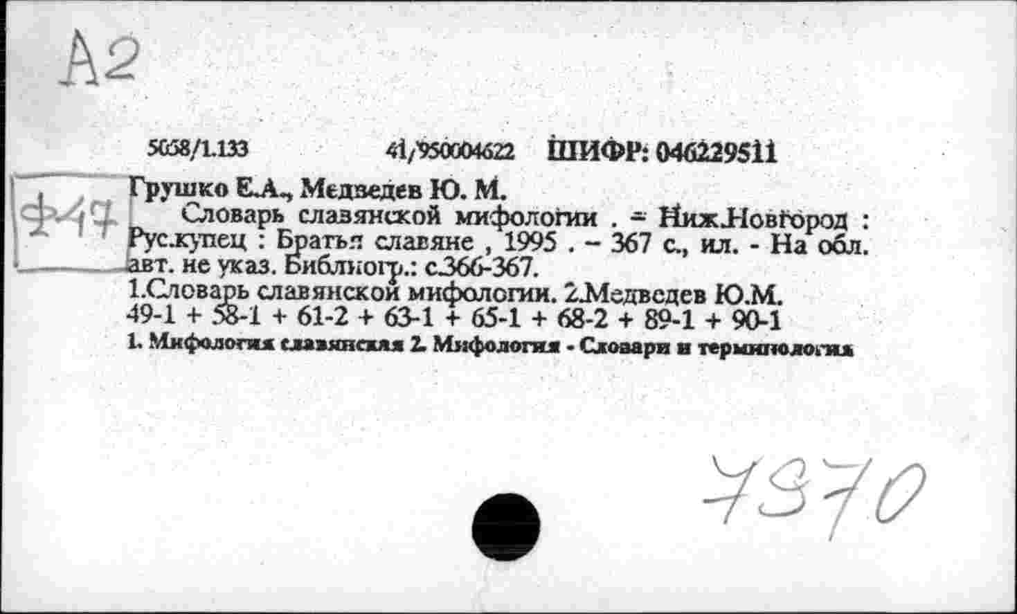 ﻿А2
5658/1.133	41/'950OMÔ22 ШИФР: 046229511
, Грушко Е.А., Медведев Ю. М.
>- і Q Словарь славянской мифологии . - ИижЛовТород : Рус.купец : Братья славяне , 1995 . - 367 с., ил. - На обл. авт. не указ. Ьиблногр.: с.366-367.
1 .Словарь славянской мифологии. /.Медведев Ю.М. 49-1 + 58-1 + 61-2 + 63-1 + 65-1 + 68-2 + 89-1 + 90-1
1. Мифологи славянски 2. Мяфологи - Словари в терминологи
^7^